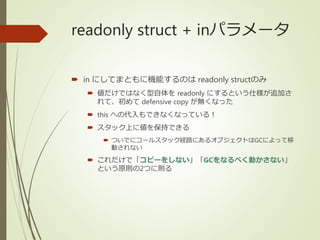 readonly struct + inパラメータ
 in にしてまともに機能するのは readonly structのみ
 値だけではなく型自体を readonly にするという仕様が追加さ
れて、初めて defensive copy が無くなった
 this への代入もできなくなっている！
 スタック上に値を保持できる
 ついでにコールスタック経路にあるオブジェクトはGCによって移
動されない
 これだけで「コピーをしない」「GCをなるべく動かさない」
という原則の2つに則る
 