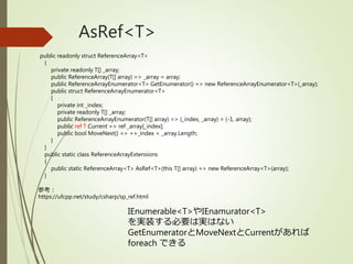 AsRef<T>
public readonly struct ReferenceArray<T>
{
private readonly T[] _array;
public ReferenceArray(T[] array) => _array = array;
public ReferenceArrayEnumerator<T> GetEnumerator() => new ReferenceArrayEnumerator<T>(_array);
public struct ReferenceArrayEnumerator<T>
{
private int _index;
private readonly T[] _array;
public ReferenceArrayEnumerator(T[] array) => (_index, _array) = (-1, array);
public ref T Current => ref _array[_index];
public bool MoveNext() => ++_index < _array.Length;
}
}
public static class ReferenceArrayExtensions
{
public static ReferenceArray<T> AsRef<T>(this T[] array) => new ReferenceArray<T>(array);
}
参考：
https://ufcpp.net/study/csharp/sp_ref.html
IEnumerable<T>やIEnamurator<T>
を実装する必要は実はない
GetEnumeratorとMoveNextとCurrentがあれば
foreach できる
 
