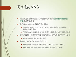 その他小ネタ
 ValueTupleを使うとヒープを使わないのでGCの動作頻度を下
げることが出来る
 小さなclassはstruct版も作ると良い
 readonly structとユーティリティメソッドの集合という構成にして
おくとかなり良い
 引数に this をではなく ref this を使うと拡張メソッドも高速になる
 毎秒に数万～数億回呼ぶようなコアなところを先に手がけよう
 VisualStudioの分析ツールを活用
 必ずUTとベンチマークを作ること
 BenchmarkDotNet(ベンチマークはこれ1つでいい：無料)
 AxoCover(コードカバレッジ検査用のプラグイン：無料)
 