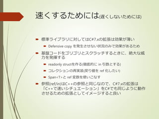 速くするためには(遅くしないためには)
 標準ライブラリに対してはC#7.xの拡張は効果が薄い
 Defensive copy を発生させない状況のみで効果があるため
 基盤コードをゴリゴリとスクラッチするときに、絶大な威
力を発揮する
 readonly structを作る(徹底的に in 引数とする)
 コレクションの再実装(戻り値を ref 化したい)
 Span<T>と ref 変数を使いこなす
 参照(ref/in)はC++の参照と同じなので、C#7.xの拡張は
「C++で速いシチュエーション」をC#でも同じように動作
させるための拡張としてイメージすると良い
 