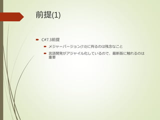 前提(1)
 C#7.3前提
 メジャーバージョン(7.0)に拘るのは残念なこと
 言語開発がアジャイル化しているので、最新版に触れるのは
重要
 
