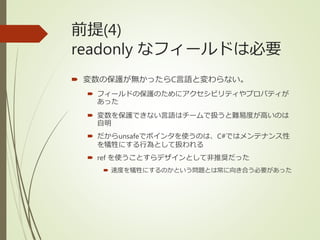 前提(4)
readonly なフィールドは必要
 変数の保護が無かったらC言語と変わらない。
 フィールドの保護のためにアクセシビリティやプロパティが
あった
 変数を保護できない言語はチームで扱うと難易度が高いのは
自明
 だからunsafeでポインタを使うのは、C#ではメンテナンス性
を犠牲にする行為として扱われる
 ref を使うことすらデザインとして非推奨だった
 速度を犠牲にするのかという問題とは常に向き合う必要があった
 