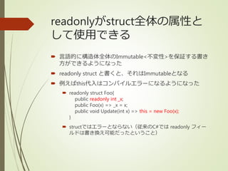 readonlyがstruct全体の属性と
して使用できる
 言語的に構造体全体のImmutable<不変性>を保証する書き
方ができるようになった
 readonly struct と書くと、それはImmutableとなる
 例えばthis代入はコンパイルエラーになるようになった
 readonly struct Foo{
public readonly int _x;
public Foo(x) => _x = x;
public void Update(int x) => this = new Foo(x);
}
 structではエラーとならない（従来のC#では readonly フィー
ルドは書き換え可能だったということ）
 