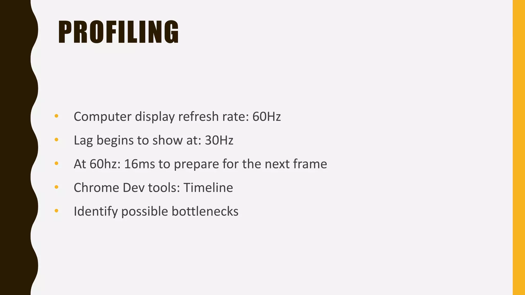 PROFILING
• Computer display refresh rate: 60Hz
• At 60hz: 16ms to prepare for the next frame
• Chrome Dev tools: Timeline
• Identify possible bottlenecks
• Lag begins to show at: 30Hz
 