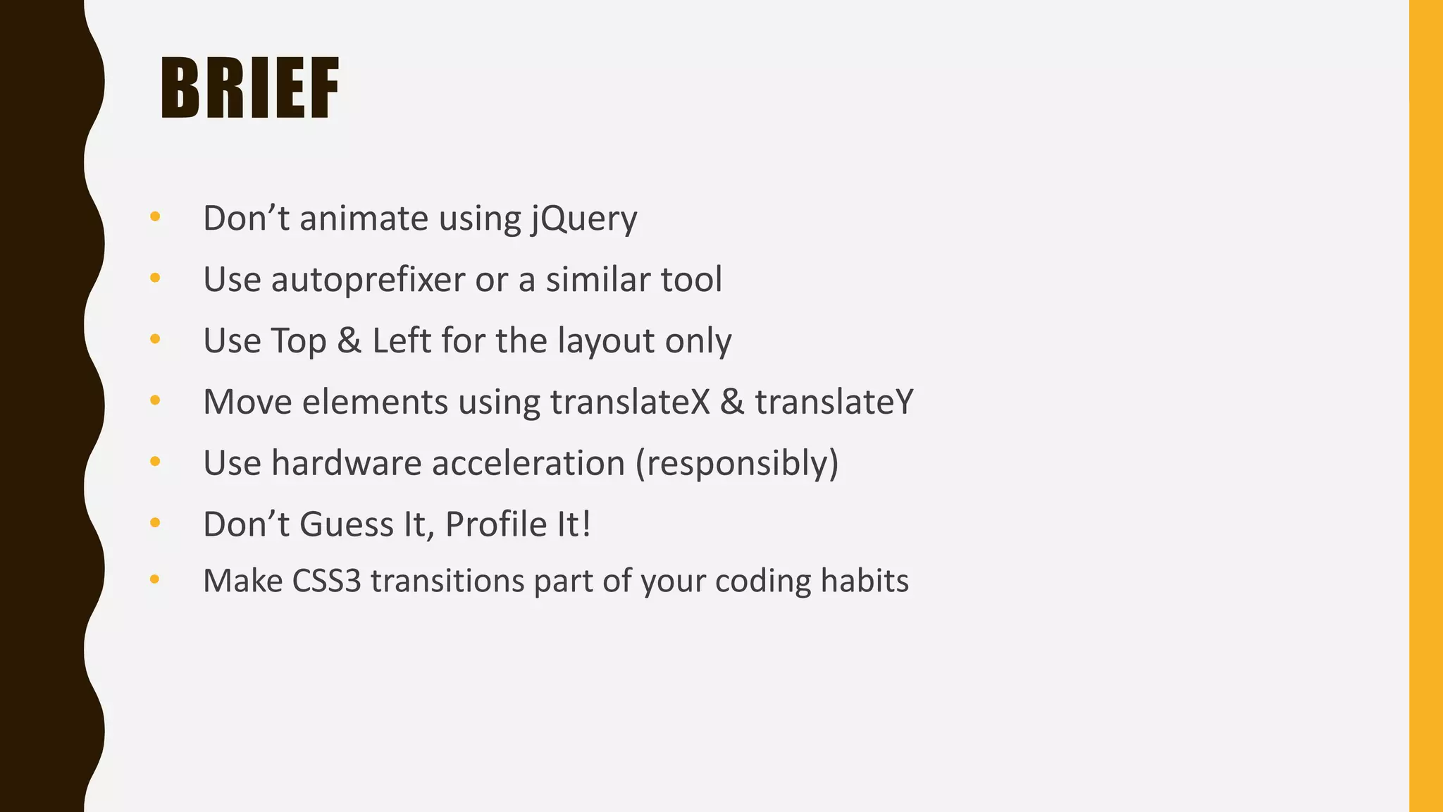 BRIEF
• Don’t animate using jQuery
• Use autoprefixer or a similar tool
• Use Top & Left for the layout only
• Move elements using translateX & translateY
• Use hardware acceleration (responsibly)
• Don’t Guess It, Profile It!
• Make CSS3 transitions part of your coding habits
 