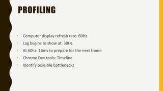 PROFILING
• Computer display refresh rate: 60Hz
• At 60hz: 16ms to prepare for the next frame
• Chrome Dev tools: Timeline
• Identify possible bottlenecks
• Lag begins to show at: 30Hz
 
