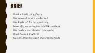 BRIEF
• Don’t animate using jQuery
• Use autoprefixer or a similar tool
• Use Top & Left for the layout only
• Move elements using translateX & translateY
• Use hardware acceleration (responsibly)
• Don’t Guess It, Profile It!
• Make CSS3 transitions part of your coding habits
 