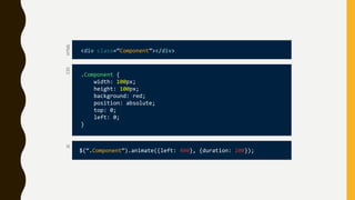 CSS
.Component {
width: 100px;
height: 100px;
background: red;
position: absolute;
top: 0;
left: 0;
}
HTML
<div class=“Component”></div>
JS
$(“.Component”).animate({left: 400}, {duration: 200});
 