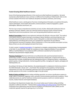 Fastest Growing Allied Healthcare Careers

Some of the fastest growing professions in the country are allied healthcare occupations. But what
exactly does allied healthcare mean and how is it different from healthcare? Allied health refers to the
services outside of the three main healthcare disciplines of medicine, dentistry, and nursing.

Allied healthcare covers a whole gamut of services including physical therapists, occupational therapists,
speech pathologists, home health aide workers, dental assistants, medical sonographers, speech
pathologists, laboratory technicians, etc.

The list is by no means comprehensive and there are tons of other allied health professions that are
growing in demand. However, there are a few that stand out because of their minimal training
requirement and immense potential. Some such fast growing allied healthcare careers are:

Medical Transcription: Medical transcriptionists held about 95,100 jobs in the year 2010.* The medical
transcription practice involves listening to recordings of doctor dictations and converting them into
factually and grammatically correct written reports. Being able to understand medical terminology,
typing efficiency and editing skills are the core competencies required for this job. Medical
transcriptionists may work at hospitals, offices of physicians, or firms that provide transcription services.
Many of them are also self-employed and work from home.

To start a career in medical transcription, it’s important to complete a postsecondary training program
in the field. It’s also desirable, though not mandatory to have a Registered Medical Transcriptionist
(RMT) or Certified Medical Transcriptionist (CMT) certification awarded by the Association for
Healthcare Documentation Integrity (AHDI).

Pharmacy Technician:Pharmacy technicians are professionals who assist licensed pharmacists in
performing a number of clerical, administrative and pharmacy-related tasks. A typical work day for a
pharmacy tech includes completing tasks like helping pharmacists in filling prescriptions, responding to
patient queries, mixing medications, maintaining patient profiles, managing cash register, packaging and
labeling bottles, etc.

According to the Bureau of Labor Statistics, the projected growth in employment of pharmacy techs in
the 2010-20 decade is 32 per cent**, much faster than average for all occupations. Formal training
requirements are none, but completing a pharmacy tech course and getting certified will definitely
provide aspirants to this career a competitive edge in the job market.

Medical Coding and Billing:Medical coding and billing specialists use various classifications systems to
assign codes to treatments, diagnoses, tests, and other clinical procedures performed on patients. These
coded documents are used for healthcare reimbursement purposes as well as to maintain patient
records, medical histories and hospital databases.

According to the Department of Labor data, the annual median pay of medical coding and billing
specialists in 2010 was $32,350.*** Postsecondary medical billing and coding training and professional
certification from organizations like the American Academy of Professional Coders (AAPC) are the
credentials typically required for gaining entry in to the field.
 