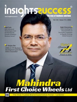 Vol. 03 | Issue 10 | 2023
www.insightssuccess.in
High Tech
How Advanced
Technologies have
Accelerated the
Growth of Modern
Business Sector?
Mahindra
First Choice Wheels
The Most Trusted Brand Automotive Portal - ‘car&bike’
CHRO, Sr VP-Business
Development and Chief
Ethics Counsellor
Mr Sanjay Jha
Right Dimensions
Understanding the
Characteristics of
Successful Companies
in Rapidly Evolving
Global Scenario.
Watch in 2023
Ltd
 
