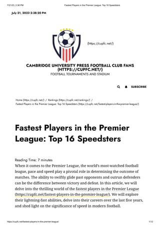 7/21/23, 2:38 PM Fastest Players in the Premier League: Top 16 Speedsters
https://cupfc.net/fastest-players-in-the-premier-league/ 1/12
(https://cupfc.net/)
CAMBRIDGE UNIVERSITY PRESS FOOTBALL CLUB FANS
(HTTPS://CUPFC.NET/)
FOOTBALL TOURNAMENTS AND STADIUM
Home (https://cupfc.net/) / Rankings (https://cupfc.net/rankings/) /
Fastest Players in the Premier League: Top 16 Speedsters (https://cupfc.net/fastest-players-in-the-premier-league/)
Reading Time: 7 minutes
When it comes to the Premier League, the world’s most-watched football
league, pace and speed play a pivotal role in determining the outcome of
matches. The ability to swiftly glide past opponents and outrun defenders
can be the difference between victory and defeat. In this article, we will
delve into the thrilling world of the fastest players in the Premier League
(https://cupfc.net/fastest-players-in-the-premier-league/). We will explore
their lightning-fast abilities, delve into their careers over the last five years,
and shed light on the significance of speed in modern football.
July 21, 2023 2:38:20 PM
 SUBSCRIBE

Fastest Players in the Premier
League: Top 16 Speedsters
 