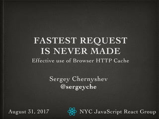 FASTEST REQUEST
IS NEVER MADE
Effective use of Browser HTTP Cache
Sergey Chernyshev
@sergeyche
NYC JavaScript React GroupAugust 31, 2017
 