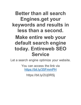 Better than all search
Engines.get your
keywords and results in
less than a second.
Make entire web your
default search engine
today. Entireweb SEO
Service
Let a search engine optimize your website.
You can access the link via
https://bit.ly/35FmmPH
https://bit.ly/2Uj0RSj
 
