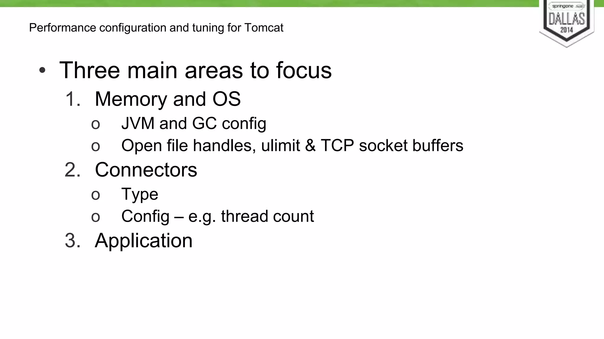 Performance configuration and tuning for Tomcat 
• Three main areas to focus 
1. Memory and OS 
o JVM and GC config 
o Open file handles, ulimit & TCP socket buffers 
2. Connectors 
o Type 
o Config – e.g. thread count 
3. Application 
 