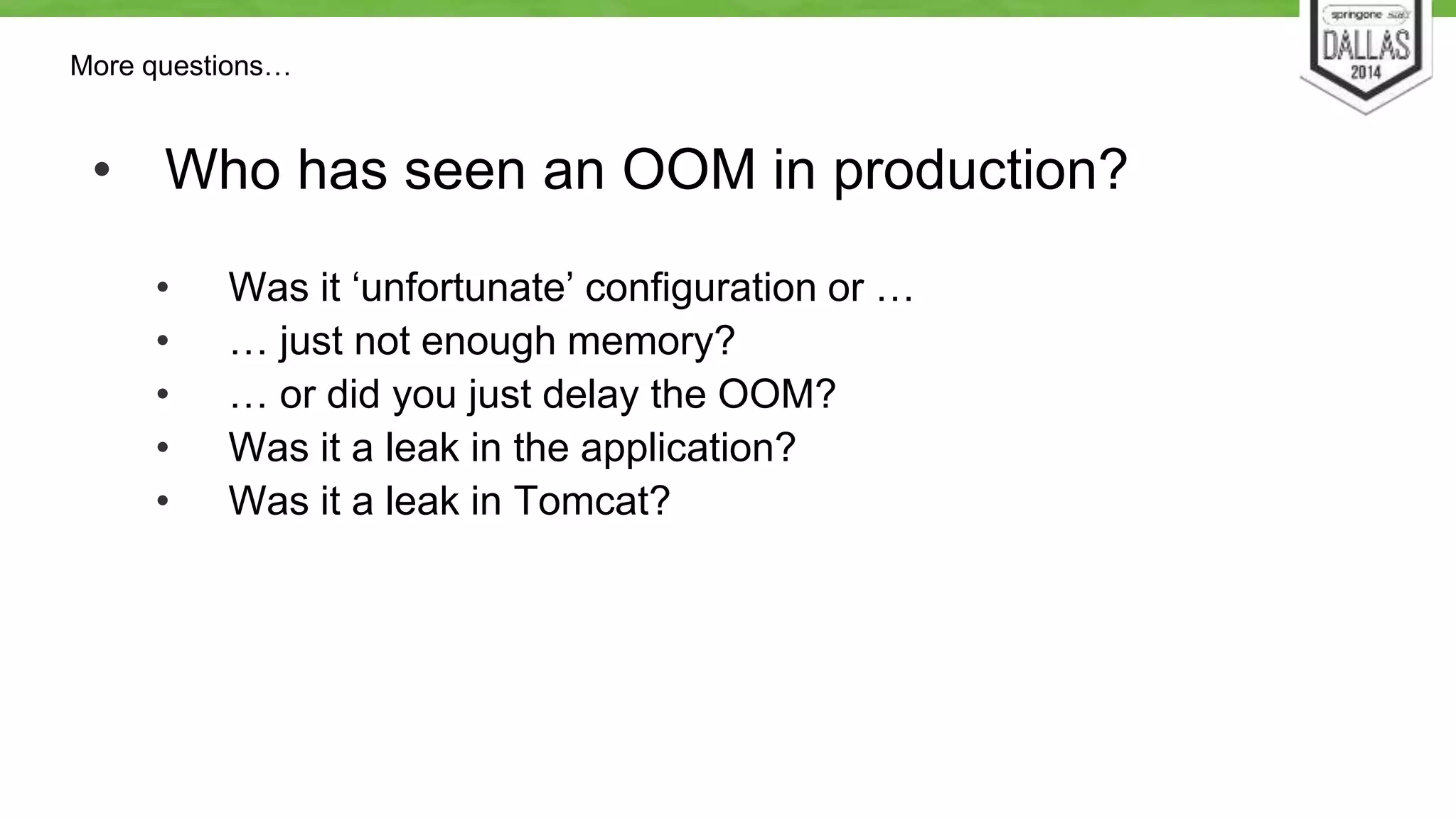 More questions… 
• Who has seen an OOM in production? 
• Was it ‘unfortunate’ configuration or … 
• … just not enough memory? 
• … or did you just delay the OOM? 
• Was it a leak in the application? 
• Was it a leak in Tomcat? 
 