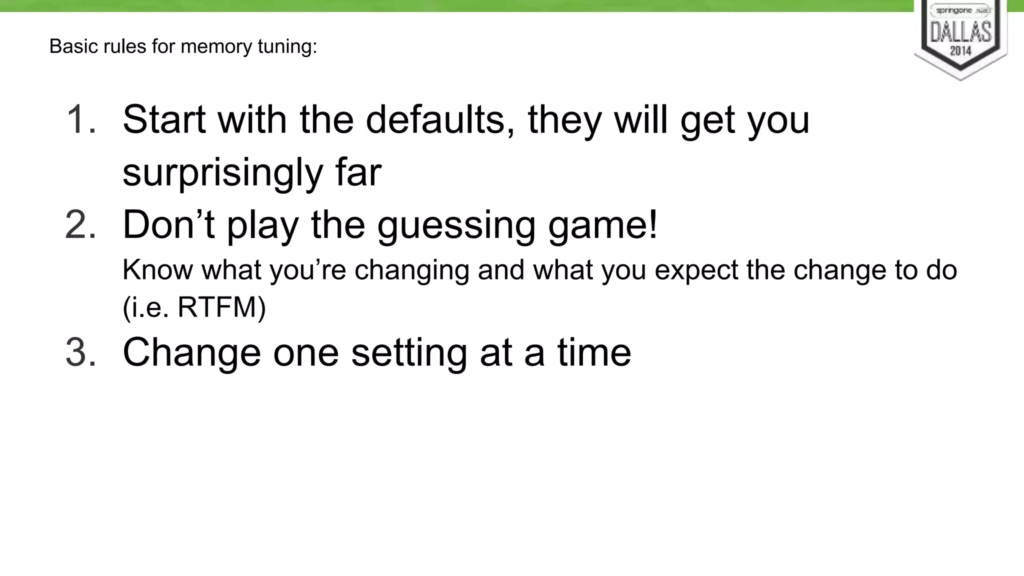 Basic rules for memory tuning: 
1. Start with the defaults, they will get you 
surprisingly far 
2. Don’t play the guessing game! 
Know what you’re changing and what you expect the change to do 
(i.e. RTFM) 
3. Change one setting at a time 
 