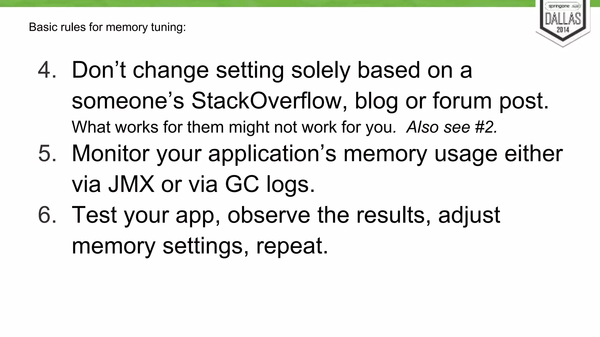 Basic rules for memory tuning: 
4. Don’t change setting solely based on a 
someone’s StackOverflow, blog or forum post. 
What works for them might not work for you. Also see #2. 
5. Monitor your application’s memory usage either 
via JMX or via GC logs. 
6. Test your app, observe the results, adjust 
memory settings, repeat. 
 