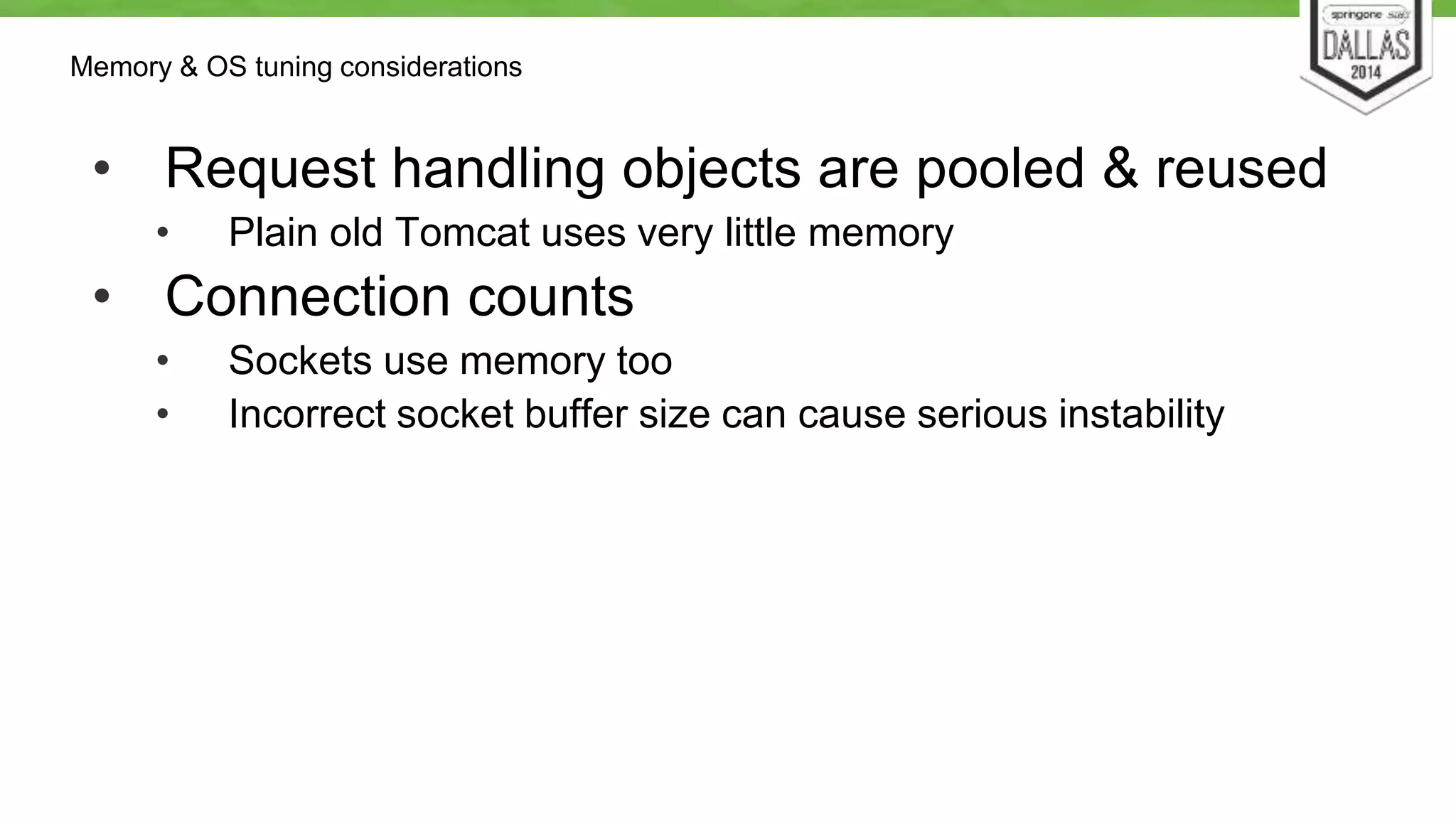 Memory & OS tuning considerations 
• Request handling objects are pooled & reused 
• Plain old Tomcat uses very little memory 
• Connection counts 
• Sockets use memory too 
• Incorrect socket buffer size can cause serious instability 
 