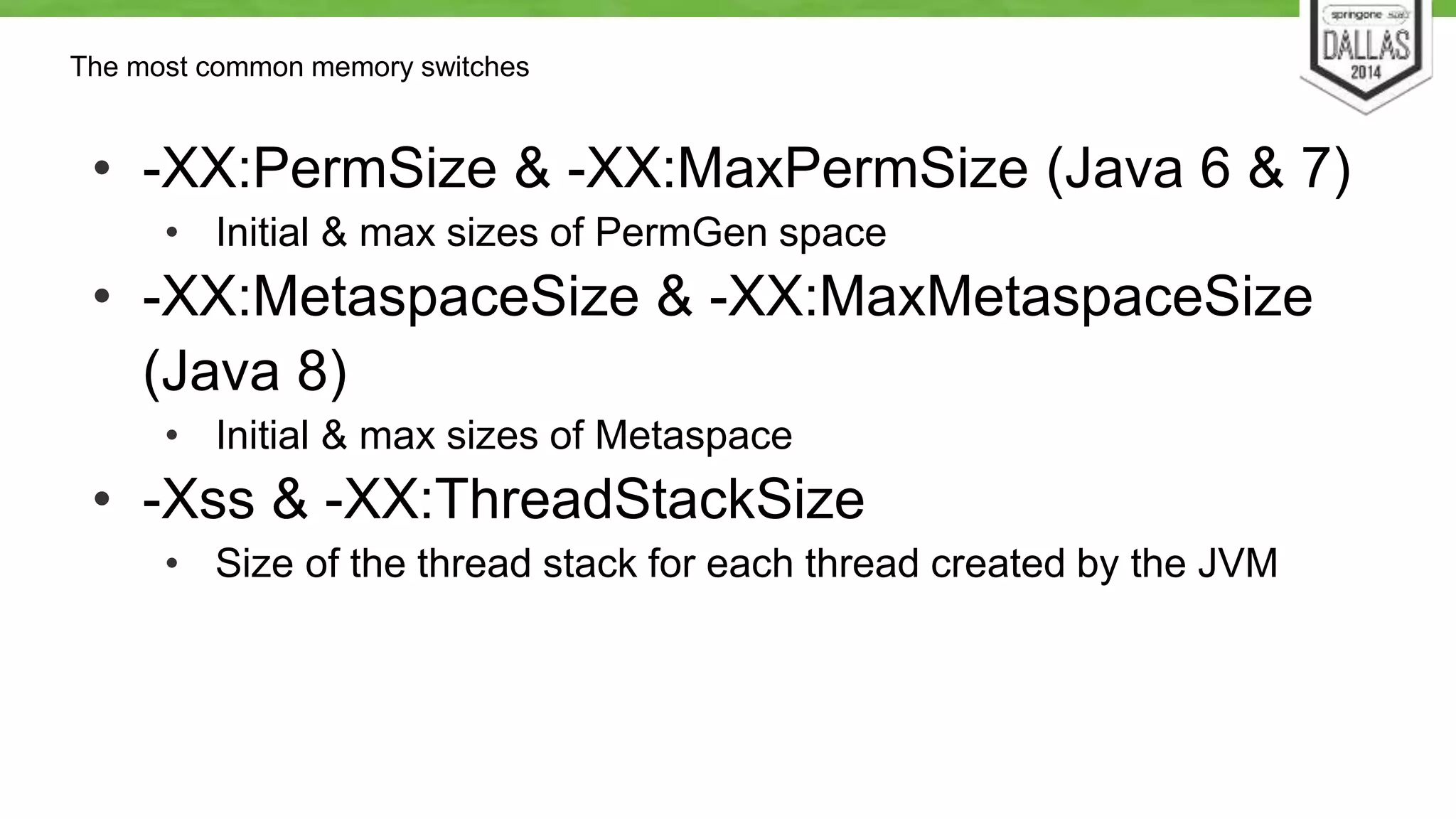 The most common memory switches 
• -XX:PermSize & -XX:MaxPermSize (Java 6 & 7) 
• Initial & max sizes of PermGen space 
• -XX:MetaspaceSize & -XX:MaxMetaspaceSize 
(Java 8) 
• Initial & max sizes of Metaspace 
• -Xss & -XX:ThreadStackSize 
• Size of the thread stack for each thread created by the JVM 
 