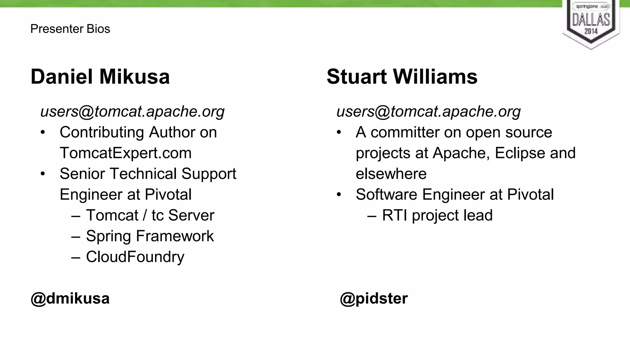 Daniel Mikusa 
users@tomcat.apache.org 
• Contributing Author on 
TomcatExpert.com 
• Senior Technical Support 
Engineer at Pivotal 
– Tomcat / tc Server 
– Spring Framework 
– CloudFoundry 
@dmikusa 
Stuart Williams 
users@tomcat.apache.org 
• A committer on open source 
projects at Apache, Eclipse and 
elsewhere 
• Software Engineer at Pivotal 
– RTI project lead 
@pidster 
Presenter Bios 
 