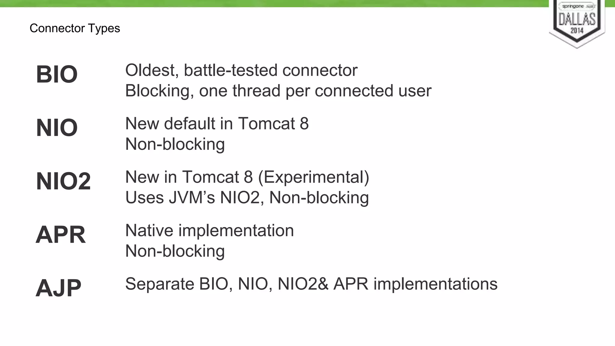 Connector Types 
BIO Oldest, battle-tested connector 
Blocking, one thread per connected user 
NIO New default in Tomcat 8 
Non-blocking 
NIO2 New in Tomcat 8 (Experimental) 
Uses JVM’s NIO2, Non-blocking 
APR Native implementation 
Non-blocking 
AJP Separate BIO, NIO, NIO2& APR implementations 
 