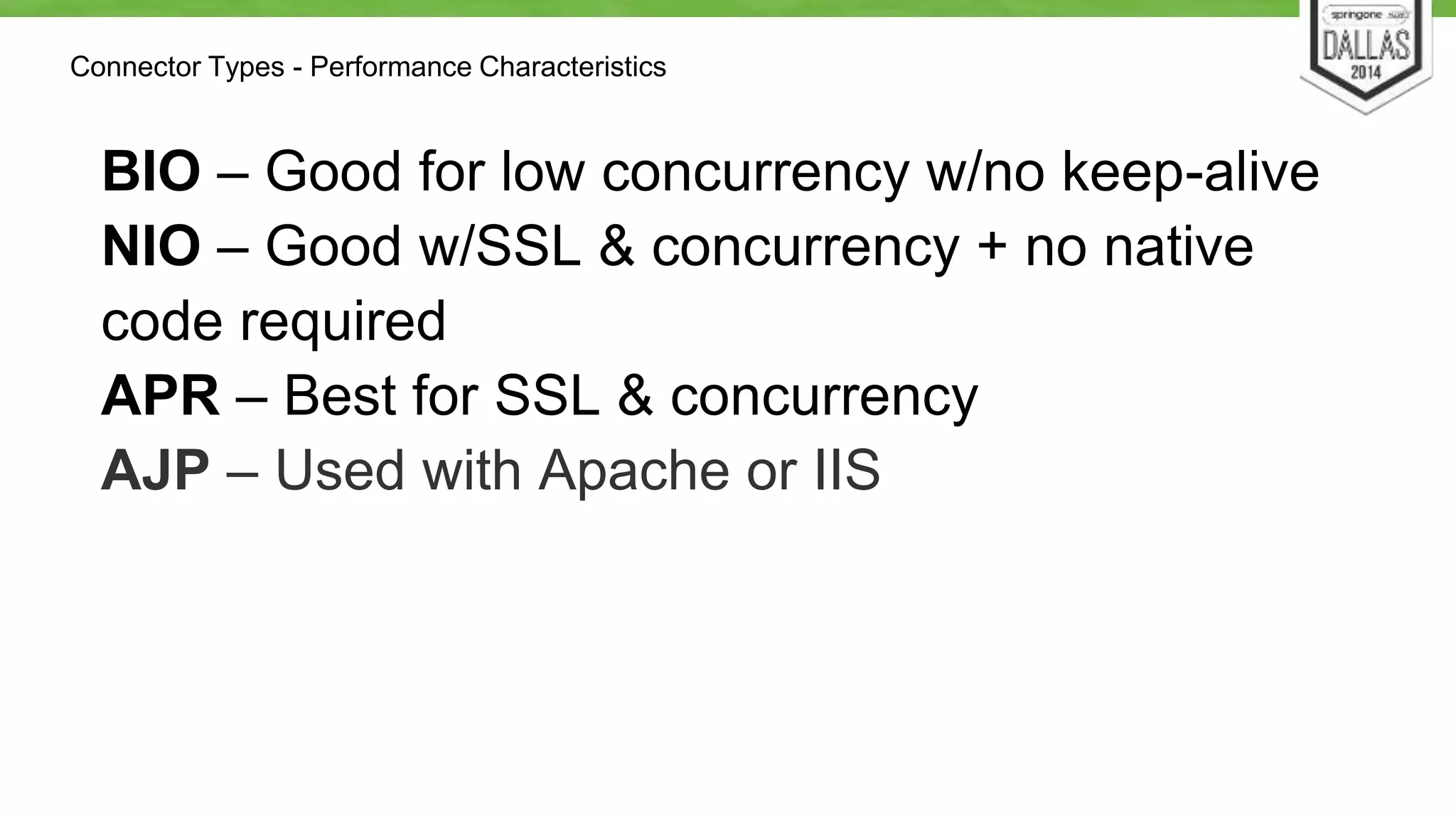 Connector Types - Performance Characteristics 
BIO – Good for low concurrency w/no keep-alive 
NIO – Good w/SSL & concurrency + no native 
code required 
APR – Best for SSL & concurrency 
AJP – Used with Apache or IIS 
 