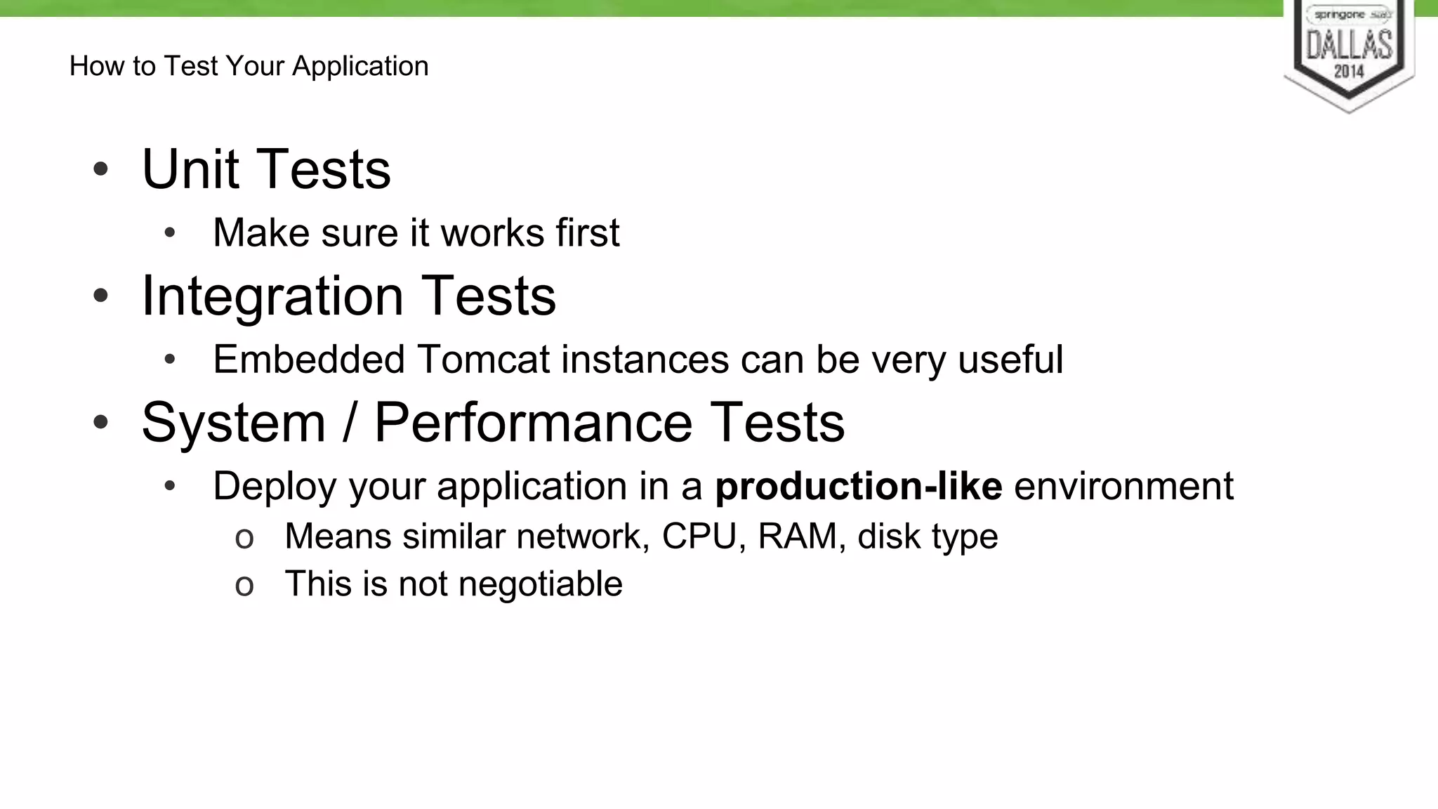 How to Test Your Application 
• Unit Tests 
• Make sure it works first 
• Integration Tests 
• Embedded Tomcat instances can be very useful 
• System / Performance Tests 
• Deploy your application in a production-like environment 
o Means similar network, CPU, RAM, disk type 
o This is not negotiable 
 