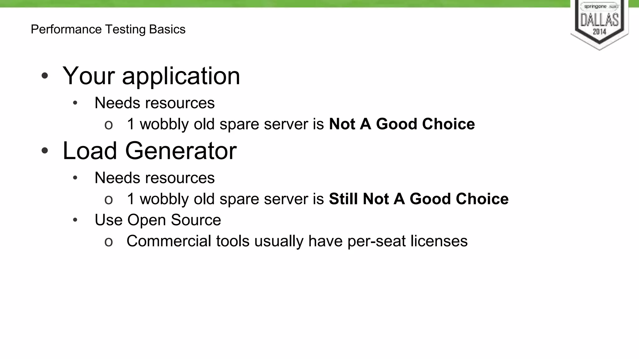 Performance Testing Basics 
• Your application 
• Needs resources 
o 1 wobbly old spare server is Not A Good Choice 
• Load Generator 
• Needs resources 
o 1 wobbly old spare server is Still Not A Good Choice 
• Use Open Source 
o Commercial tools usually have per-seat licenses 
 