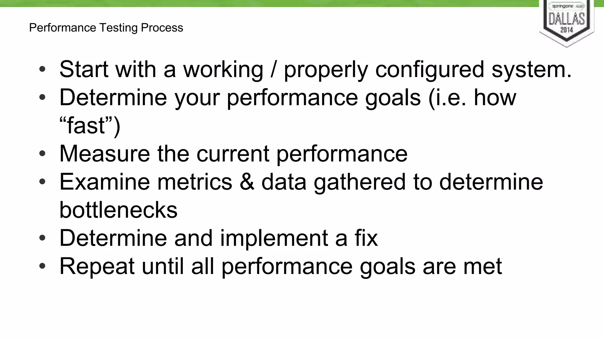 Performance Testing Process 
• Start with a working / properly configured system. 
• Determine your performance goals (i.e. how 
“fast”) 
• Measure the current performance 
• Examine metrics & data gathered to determine 
bottlenecks 
• Determine and implement a fix 
• Repeat until all performance goals are met 
 