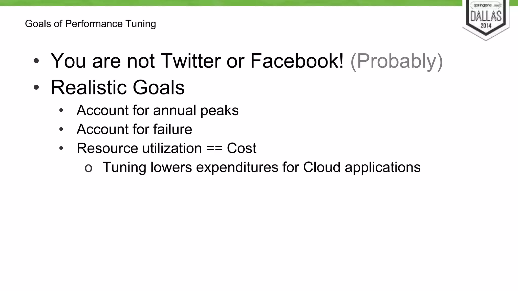 Goals of Performance Tuning 
• You are not Twitter or Facebook! (Probably) 
• Realistic Goals 
• Account for annual peaks 
• Account for failure 
• Resource utilization == Cost 
o Tuning lowers expenditures for Cloud applications 
 