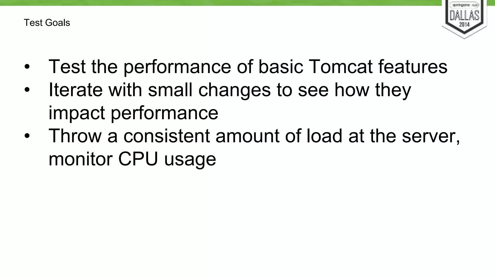 Test Goals 
• Test the performance of basic Tomcat features 
• Iterate with small changes to see how they 
impact performance 
• Throw a consistent amount of load at the server, 
monitor CPU usage 
 