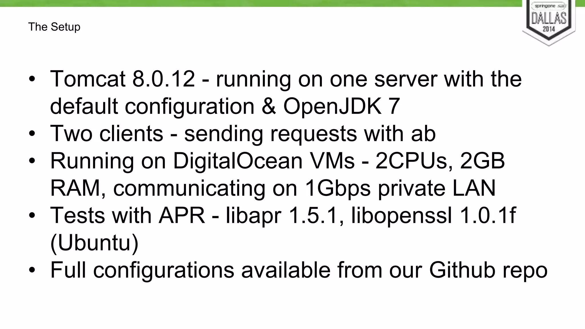 The Setup 
• Tomcat 8.0.12 - running on one server with the 
default configuration & OpenJDK 7 
• Two clients - sending requests with ab 
• Running on DigitalOcean VMs - 2CPUs, 2GB 
RAM, communicating on 1Gbps private LAN 
• Tests with APR - libapr 1.5.1, libopenssl 1.0.1f 
(Ubuntu) 
• Full configurations available from our Github repo 
 
