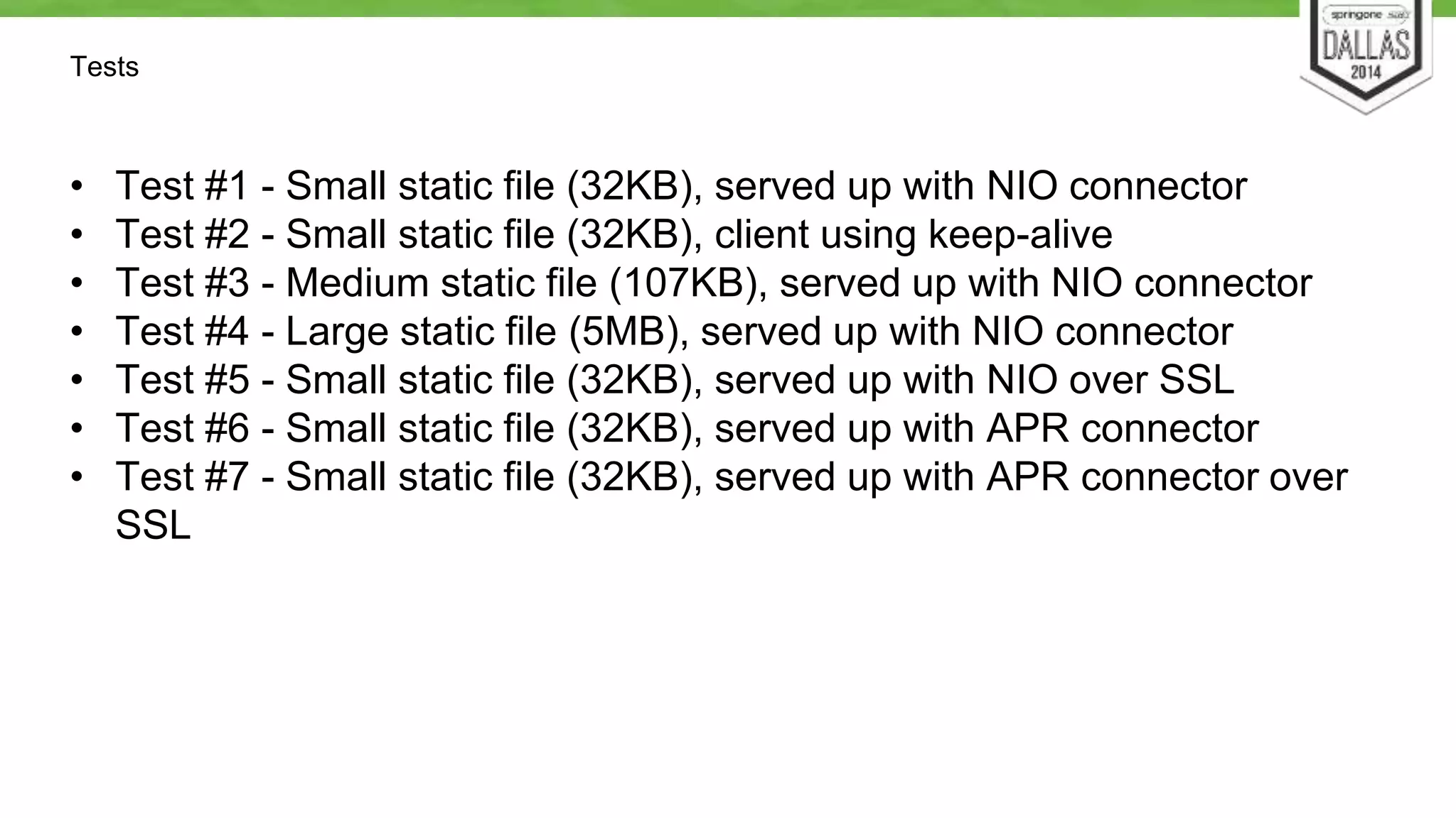 Tests 
• Test #1 - Small static file (32KB), served up with NIO connector 
• Test #2 - Small static file (32KB), client using keep-alive 
• Test #3 - Medium static file (107KB), served up with NIO connector 
• Test #4 - Large static file (5MB), served up with NIO connector 
• Test #5 - Small static file (32KB), served up with NIO over SSL 
• Test #6 - Small static file (32KB), served up with APR connector 
• Test #7 - Small static file (32KB), served up with APR connector over 
SSL 
 