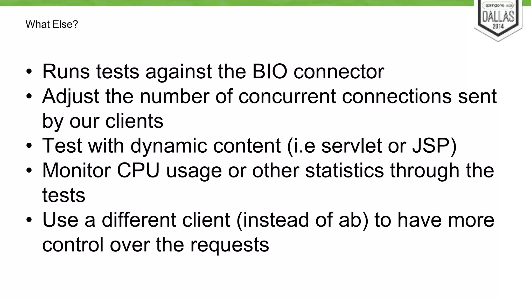 What Else? 
• Runs tests against the BIO connector 
• Adjust the number of concurrent connections sent 
by our clients 
• Test with dynamic content (i.e servlet or JSP) 
• Monitor CPU usage or other statistics through the 
tests 
• Use a different client (instead of ab) to have more 
control over the requests 
 