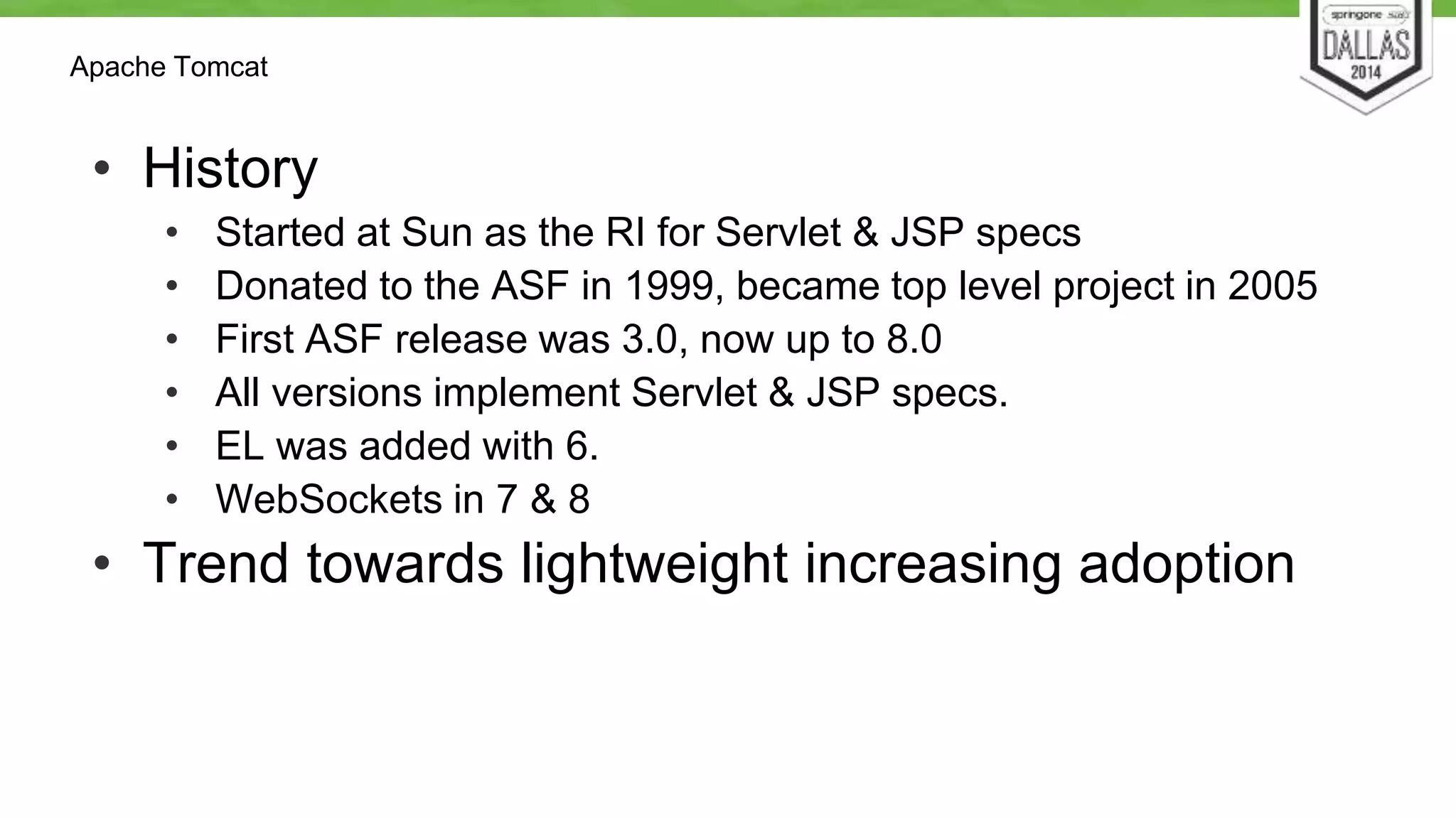 Apache Tomcat 
• History 
• Started at Sun as the RI for Servlet & JSP specs 
• Donated to the ASF in 1999, became top level project in 2005 
• First ASF release was 3.0, now up to 8.0 
• All versions implement Servlet & JSP specs. 
• EL was added with 6. 
• WebSockets in 7 & 8 
• Trend towards lightweight increasing adoption 
 