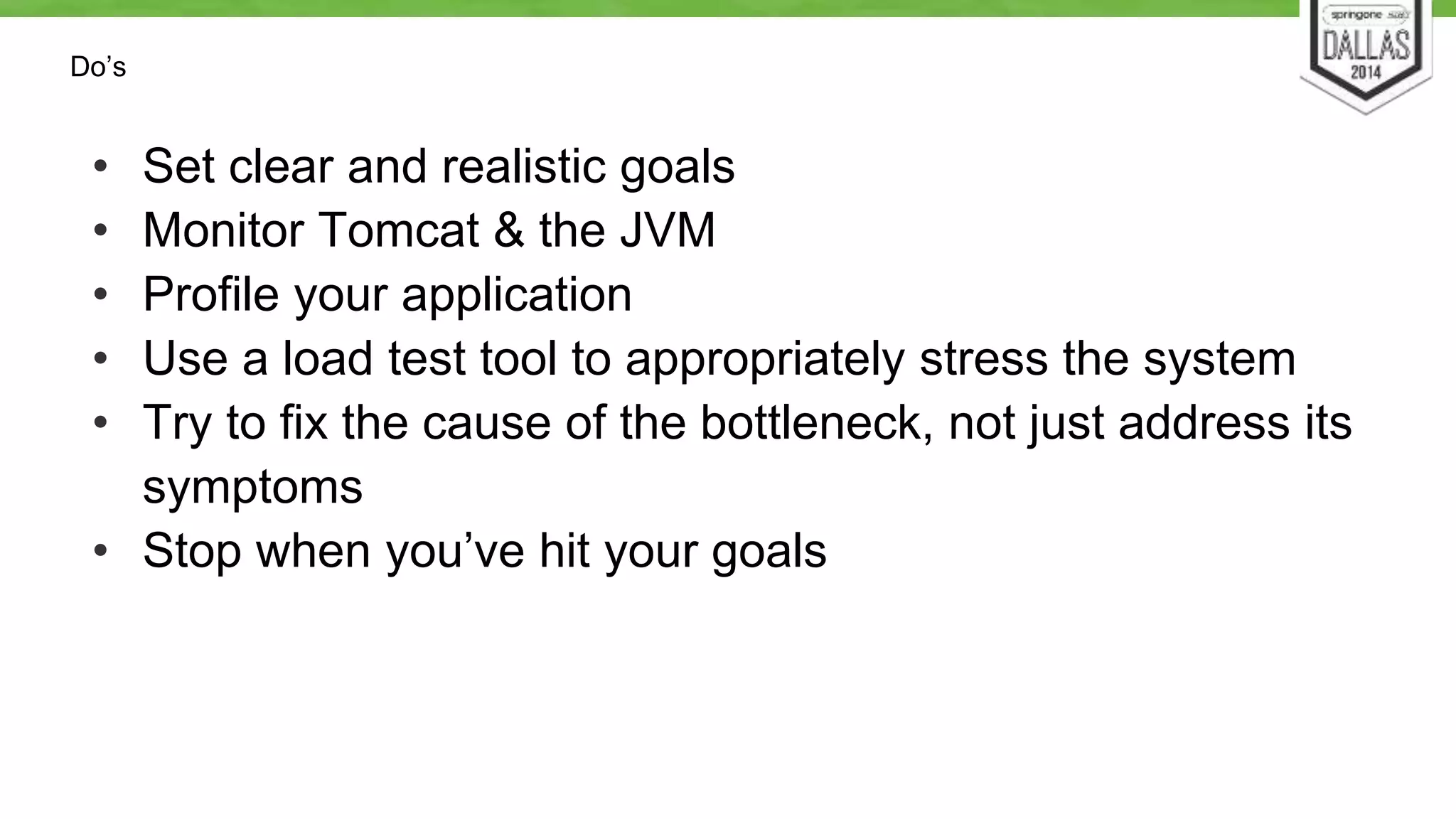 Do’s 
• Set clear and realistic goals 
• Monitor Tomcat & the JVM 
• Profile your application 
• Use a load test tool to appropriately stress the system 
• Try to fix the cause of the bottleneck, not just address its 
symptoms 
• Stop when you’ve hit your goals 
 