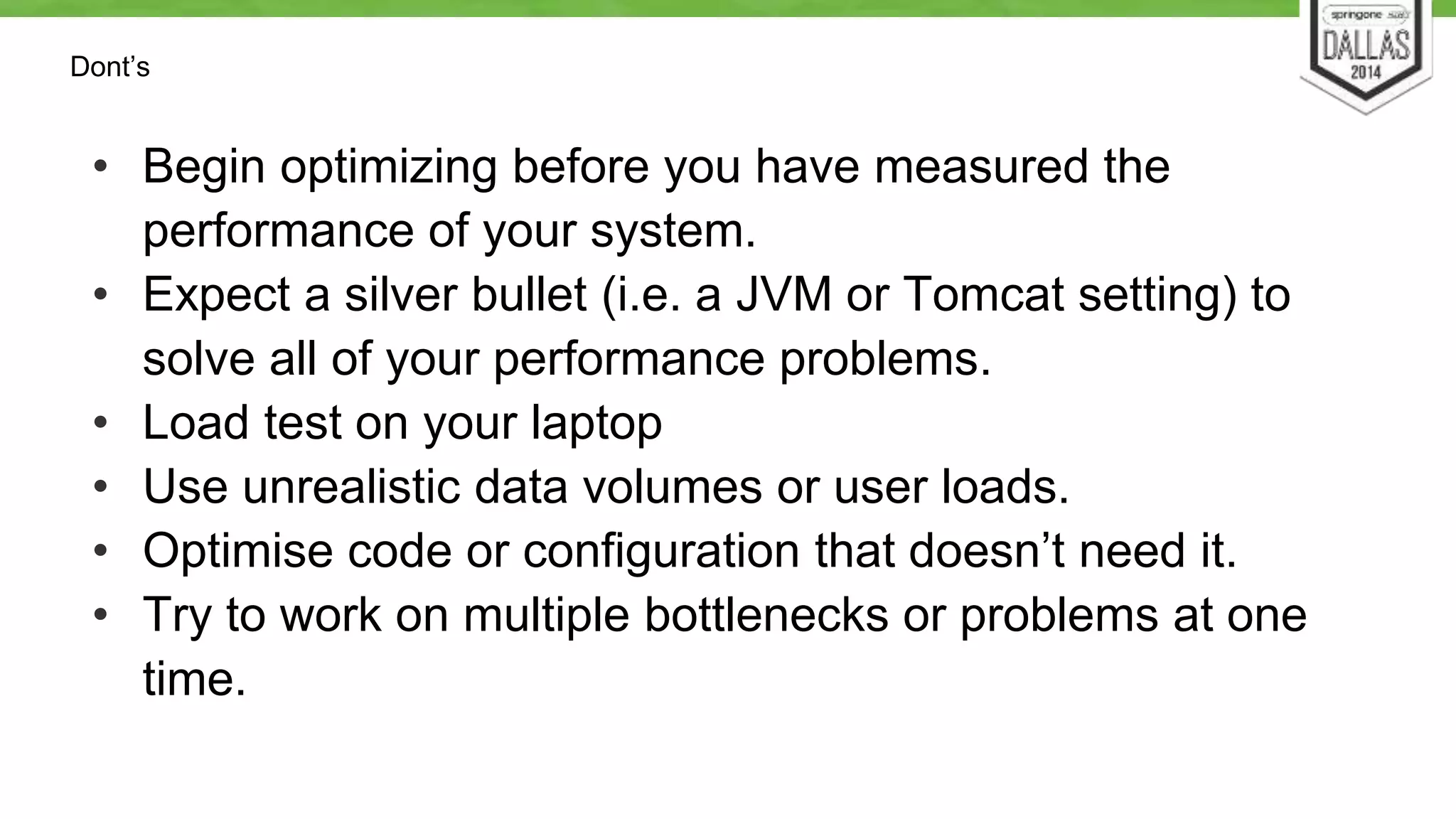 Dont’s 
• Begin optimizing before you have measured the 
performance of your system. 
• Expect a silver bullet (i.e. a JVM or Tomcat setting) to 
solve all of your performance problems. 
• Load test on your laptop 
• Use unrealistic data volumes or user loads. 
• Optimise code or configuration that doesn’t need it. 
• Try to work on multiple bottlenecks or problems at one 
time. 
 