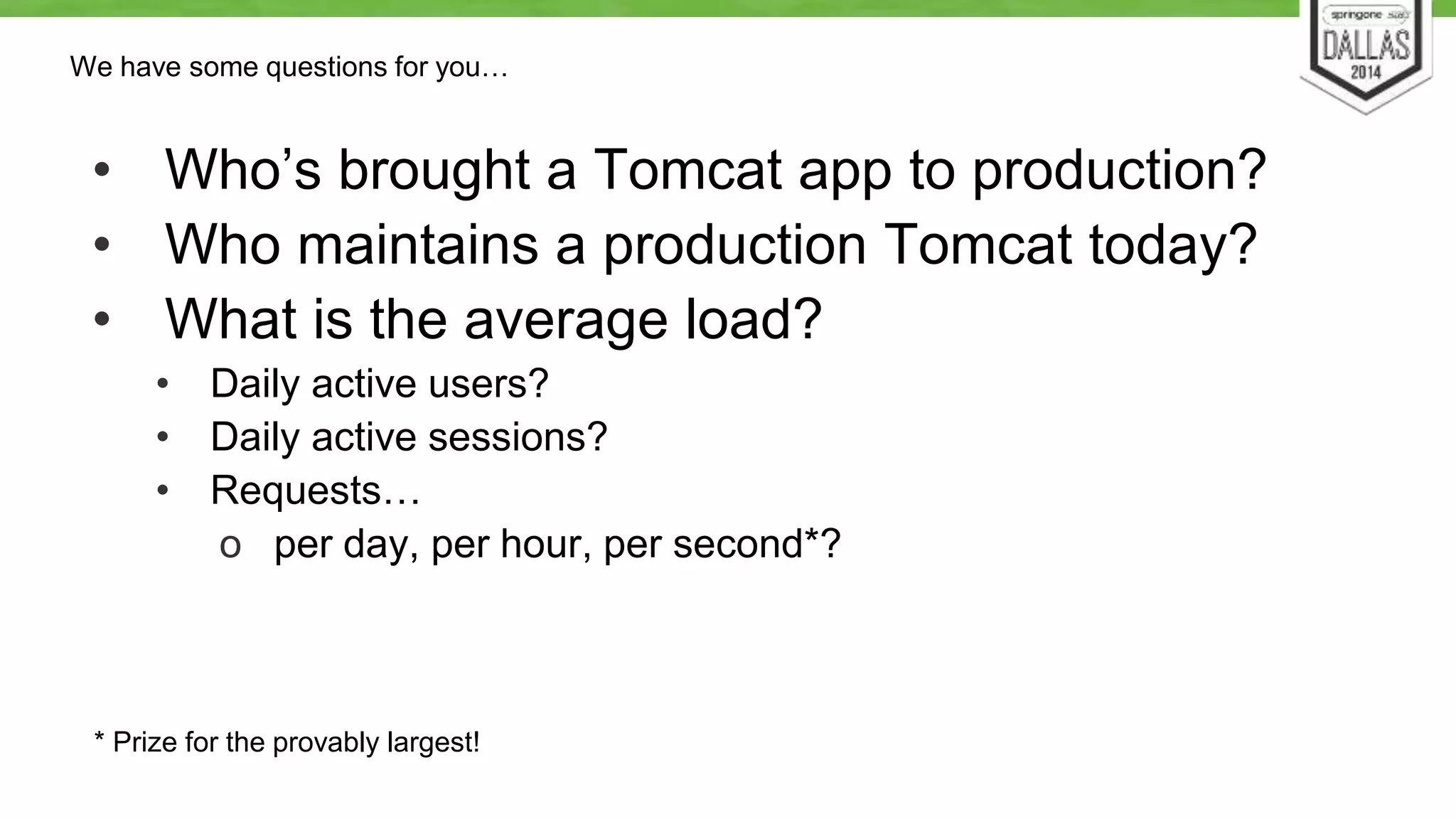 We have some questions for you… 
• Who’s brought a Tomcat app to production? 
• Who maintains a production Tomcat today? 
• What is the average load? 
• Daily active users? 
• Daily active sessions? 
• Requests… 
o per day, per hour, per second*? 
* Prize for the provably largest! 
 