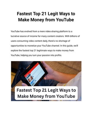 Fastest Top 21 Legit Ways to
Make Money from YouTube
YouTube has evolved from a mere video-sharing platform to a
lucrative source of income for many content creators. With billions of
users consuming video content daily, there's no shortage of
opportunities to monetize your YouTube channel. In this guide, we'll
explore the fastest top 21 legitimate ways to make money from
YouTube, helping you turn your passion into profits.
 