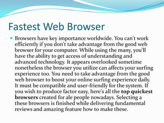 Fastest Web Browser
 Browsers have key importance worldwide. You can't work
 efficiently if you don't take advantage from the good web
 browser for your computer. While using the many, you'll
 have the ability to get access of understanding and
 advanced technology. It appears overlooked sometime
 nonetheless the browser you utilize can affects your surfing
 experience too. You need to take advantage from the good
 web browser to boost your online surfing experience daily.
 It must be compatible and user-friendly for the system. If
 you wish to produce factor easy, here's all the top quickest
 browsers created for ale people nowadays. Selecting a
 these browsers is finished while delivering fundamental
 reviews and amazing feature how to make these.
 