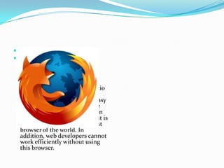  Firefox
 It is developed by Mozilla
  Corporation that implement
  many advanced features in it.
  These browser can run tablet
  browsing, spell
  checking, bookmarking, locatio
  n browsing, incremental field
  and many other things. It is easy
  to install any plug in tools like
  SEO, Bug tracking and more in
  this browser. For this reason, it is
  considered number one fastest
  browser of the world. In
  addition, web developers cannot
  work efficiently without using
  this browser.
 