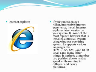  Internet explorer    If you want to enjoy a
                        richer, impressive internet
                        experience, install internet
                        explorer latest version on
                        your system. It is one of the
                        most reputed browser that is
                        installed almost all system
                        using windows operating
                        system. It supports various
                        languages like
                        HTML, CSS, XML, and DOM
                        Level 1 and many other
                        things. It is placed at number
                        two position due to its fast
                        speed while running in
                        different and heavy
                        platforms.
 