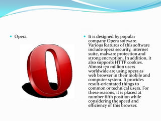  Opera    It is designed by popular
            company Opera software.
            Various features of this software
            include opera security, internet
            suite, malware protection and
            strong encryption. In addition, it
            also supports HTTP cookies.
            Almost 170 million users
            worldwide are using opera as
            web browser in their mobile and
            computer system. It provides
            result-orientated things to
            common or technical users. For
            these reasons, it is placed at
            number fifth position while
            considering the speed and
            efficiency of this browser.
 