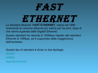Fast   Ethernet Lo standard ethernet  FAST ETHERNET , nasce nel 1995 rimanendo la versione ethernet più veloce per tre anni, dopo di che venne superata dalla Gigabit Ethernet.  Questo standard ha velocità di 100Mbps rispetto allo standard Ethernet di 10Mbps, ed è supportato dalla maggioranza dell’hardware. Questo tipo di standard è diviso in due tipologie: - RAME - FIBRA Approfondimento 