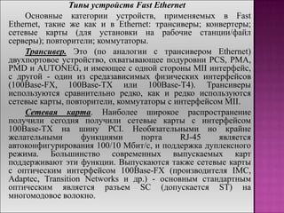 Типы устройств Fast Ethernet
Основные категории устройств, применяемых в Fast
Ethernet, такие же как и в Ethernet: трансиверы; конвертеры;
сетевые карты (для установки на рабочие станции/файл
серверы); повторители; коммутаторы.
Трансивер. Это (по аналогии с трансивером Ethernet)
двухпортовое устройство, охватывающее подуровни PCS, PMA,
PMD и AUTONEG, и имеющее с одной стороны MII интерфейс,
с другой - один из средазависимых физических интерфейсов
(100Base-FX, 100Base-TX или 100Base-T4). Трансиверы
используются сравнительно редко, как и редко используются
сетевые карты, повторители, коммутаторы с интерфейсом MII.
Сетевая карта. Наиболее широкое распространение
получили сегодня получили сетевые карты с интерфейсом
100Base-TX на шину PCI. Необязательными но крайне
желательными функциями порта RJ-45 является
автоконфигурирования 100/10 Мбит/с, и поддержка дуплексного
режима. Большинство современных выпускаемых карт
поддерживают эти функции. Выпускаются также сетевые карты
с оптическим интерфейсом 100Base-FX (производителя IMC,
Adaptec, Transition Networks и др.) - основным стандартным
оптическим является разъем SC (допускается ST) на
многомодовое волокно.
 