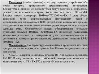 Конвертер (media converter) - это двухпортовое устройство, оба
порта которого представляют средазависимые интерфейсы.
Конвертеры в отличии от повторителей могут работать в дуплексном
режиме, за исключение случая, когда имеется порт 100Base-T4.
Распространены конвертеры 100Base-TX/100Base-FX. В силу общих
тенденций роста широкополосных протяженных сетей с
использованием одномодовых ВОК, потребление оптических приемо-
передатчиков на одномодовое волокно резко возросло в последние
один-два года. Конвертерные шасси, объединяющие несколько
отдельных модулей 100Base-TX/100Base-FX позволяют подключать
множество сходящих в центральном узле волоконно-оптических
сегментов к коммутатору оснащенному дуплексными портами RJ-45
(100Base-TX).
Повторитель. По параметру максимальных временных задержек
при ретрансляции кадров, повторители Fast Ethernet подразделяются на
два класса:
 Класс I. Задержка на двойном пробеге RTD не должна превышать
130 BT. В силу менее жестких требований, повторители этого класса
могут иметь порты T4 и TX/FX, а также объединяться в стек.
 