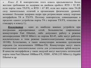  Класс II. К повторителям этого класса предъявляются более
жесткие требования по задержке на двойном пробеге: RTD < 92 BT,
если порты типа TX/FX; и RTD < 67 BT, если все порты типа T4.(В
силу значительных отличий в организации физических уровней,
возникает большая задержка кадра при ретрансляции между портами
интерфейсов T4 и TX/FX. Поэтому повторители, совмещающие в
пределах одного устройства порты T4 с портами TX/FX, отнесены по
стандарту к классу I.).
Коммутатор - одно из наиболее важных устройств при
построении корпоративных сетей. Большинство современных
коммутаторов Fast Ethernet, либо допускают работу в режиме
автоопредления 100/10 Мбит/с по портам RJ-45, либо могут работать
исключительно в этом режиме (неинтеллектуальные коммутаторы
10/100). Естественно, в таких коммутаторах возможна дуплексная
передача (за исключением 100Base-T4). Коммутаторы могут иметь
специальные дополнительные слоты для установления uplink-модуля.
В качестве интерфейсов у таких модулей могут выступать оптический
порты типа Fast Ethernet 100Base-FX, FDDI , ATM (155 Мбит/с), Gigabit
Ethernet и др.
 