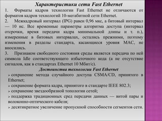 Характеристики сети Fast Ethernet
1. Форматы кадров технологии Fast Ethernet не отличаются от
форматов кадров технологий 10-мегабитной сети Ethernet.
2. Межкадровый интервал (IPG) равен 0,96 мкс, а битовый интервал
— 10 нс. Все временные параметры алгоритма доступа (интервал
отсрочки, время передачи кадра минимальной длины и т. п.),
измеренные в битовых интервалах, остались прежними, поэтому
изменения в разделы стандарта, касающиеся уровня MAC, не
вносились.
3. Признаком свободного состояния среды является передача по ней
символа Idle соответствующего избыточного кода (а не отсутствие
сигналов, как в стандартах Ethernet 10 Мбит/с).
Достоинства технологии Fast Ethernet
 сохранение метода случайного доступа CSMA/CD, принятого в
Ethernet;
 сохранение формата кадра, принятого в стандарте IEEE 802.3;
 сохранение звездообразной топологии сетей;
 поддержка традиционных сред передачи данных — витой пары и
волоконно-оптического кабеля;
 десятикратное увеличение пропускной способности сегментов сети.
 