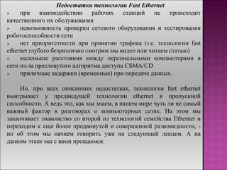 Недостатки технологии Fast Ethernet
 при взаимодействии рабочих станций не происходит
качественного их обслуживания
 невозможность проверки сетевого оборудования и тестирования
роботоспособности сети
 нет приоритетности при принятии трафика (т.е. технологии fast
ethernet глубого безразлично смотрим мы видео или читаем статью)
 маленькие расстояния между персональными компьютерами в
сети из-за пресловутого алгоритма доступа CSMA/CD
 приличные задержки (временные) при передаче данных.
Но, при всех описанных недостатках, технология fast ethernet
выигрывает у предвидущей технологии ethernet в пропускной
способности. А ведь это, как мы знаем, в нашем мире чуть ли не самый
важный фактор в разговорах о компьютерных сетях. На этом мы
заканчивает знакомство со второй из технологий семейства Ethernet и
переходим к еще более продвинутой и совершенной разновидности, -
но об этом мы начнем говорить уже на следующей лекции. А на
данном этапе мы с вами прощаемся.
 