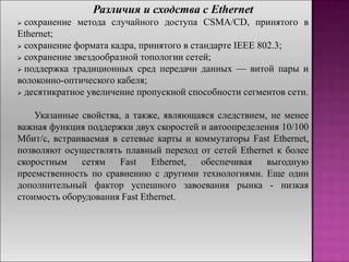 Различия и сходства с Ethernet
 сохранение метода случайного доступа CSMA/CD, принятого в
Ethernet;
 сохранение формата кадра, принятого в стандарте IEEE 802.3;
 сохранение звездообразной топологии сетей;
 поддержка традиционных сред передачи данных — витой пары и
волоконно-оптического кабеля;
 десятикратное увеличение пропускной способности сегментов сети.
Указанные свойства, а также, являющаяся следствием, не менее
важная функция поддержки двух скоростей и автоопределения 10/100
Мбит/с, встраиваемая в сетевые карты и коммутаторы Fast Ethernet,
позволяют осуществлять плавный переход от сетей Ethernet к более
скоростным сетям Fast Ethernet, обеспечивая выгодную
преемственность по сравнению с другими технологиями. Еще один
дополнительный фактор успешного завоевания рынка - низкая
стоимость оборудования Fast Ethernet.
 